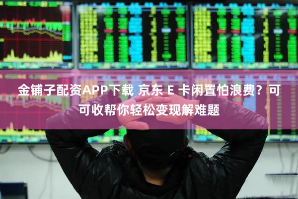 金铺子配资APP下载 京东 E 卡闲置怕浪费？可可收帮你轻松变现解难题