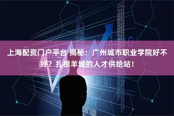 上海配资门户平台 揭秘：广州城市职业学院好不好？扎根羊城的人才供给站！