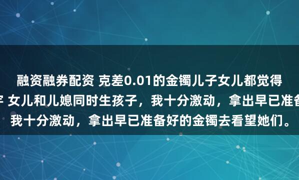 融资融券配资 克差0.01的金镯儿子女儿都觉得我偏心 方嫣然林越方宇 女儿和儿媳同时生孩子，我十分激动，拿出早已准备好的金镯去看望她们。