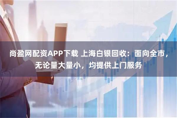尚盈网配资APP下载 上海白银回收：面向全市，无论量大量小，均提供上门服务