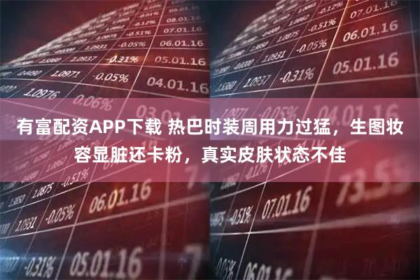 有富配资APP下载 热巴时装周用力过猛，生图妆容显脏还卡粉，真实皮肤状态不佳