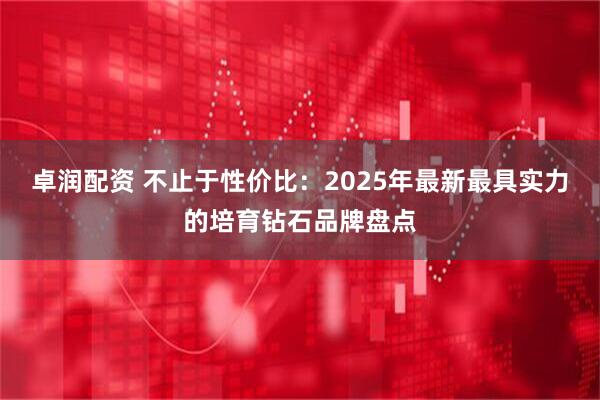 卓润配资 不止于性价比：2025年最新最具实力的培育钻石品牌盘点