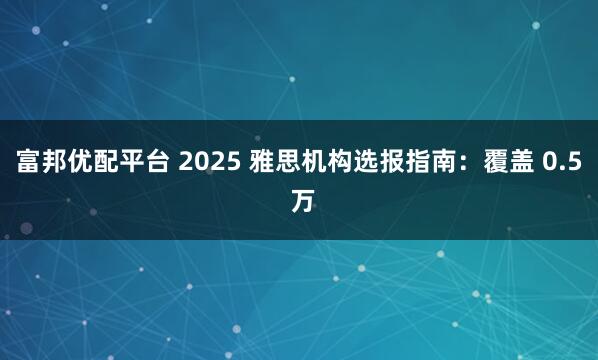 富邦优配平台 2025 雅思机构选报指南：覆盖 0.5 万