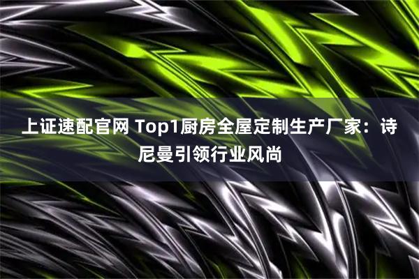 上证速配官网 Top1厨房全屋定制生产厂家：诗尼曼引领行业风尚