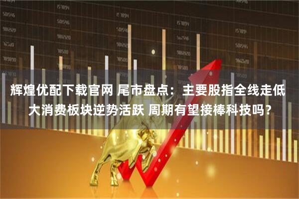 辉煌优配下载官网 尾市盘点：主要股指全线走低 大消费板块逆势活跃 周期有望接棒科技吗？