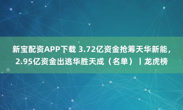 新宝配资APP下载 3.72亿资金抢筹天华新能,2.95亿资金出逃华胜天成(名单)丨龙虎榜