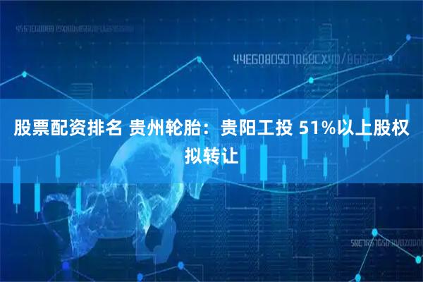 股票配资排名 贵州轮胎：贵阳工投 51%以上股权拟转让