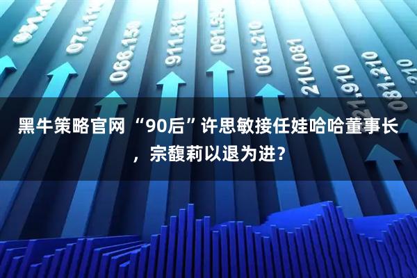 黑牛策略官网 “90后”许思敏接任娃哈哈董事长，宗馥莉以退为进？