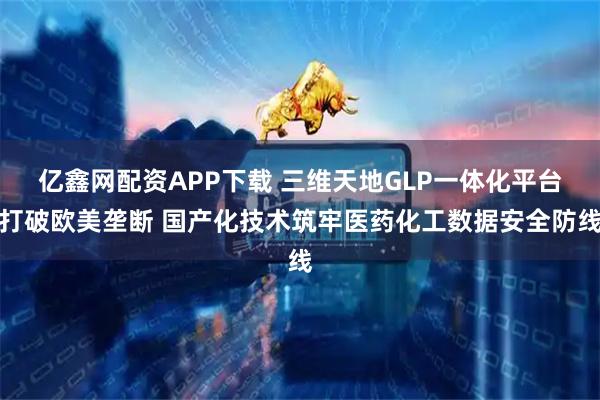 亿鑫网配资APP下载 三维天地GLP一体化平台打破欧美垄断 国产化技术筑牢医药化工数据安全防线