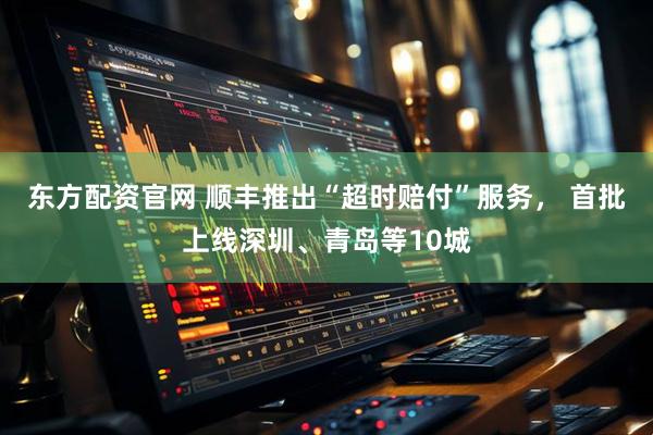 东方配资官网 顺丰推出“超时赔付”服务， 首批上线深圳、青岛等10城