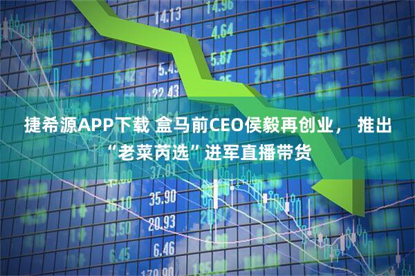 捷希源APP下载 盒马前CEO侯毅再创业， 推出“老菜芮选”进军直播带货