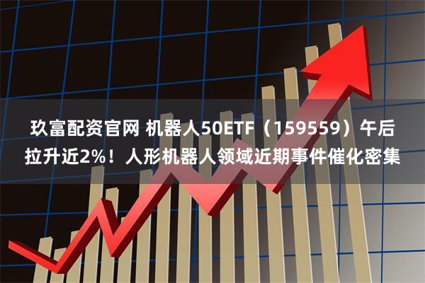 玖富配资官网 机器人50ETF(159559)午后拉升近2%!人形机器人领域近期事件催化密集