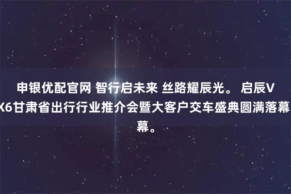 申银优配官网 智行启未来 丝路耀辰光。 启辰VX6甘肃省出行行业推介会暨大客户交车盛典圆满落幕。