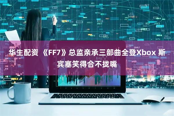 华生配资 《FF7》总监亲承三部曲全登Xbox 斯宾塞笑得合不拢嘴