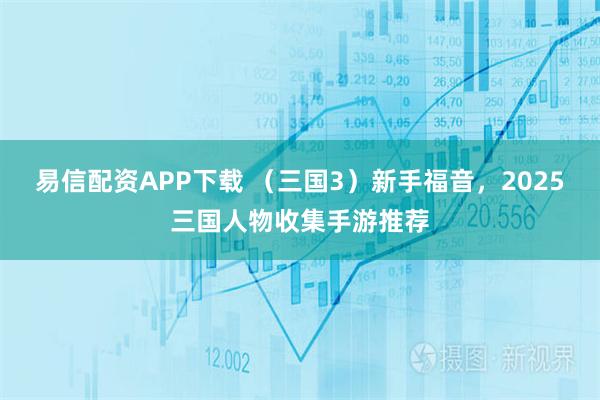 易信配资APP下载 （三国3）新手福音，2025三国人物收集手游推荐