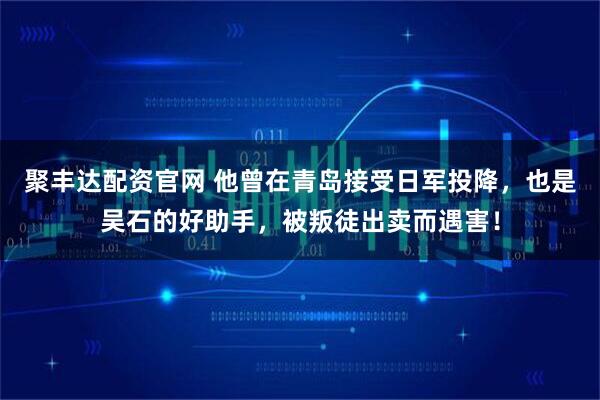 聚丰达配资官网 他曾在青岛接受日军投降，也是吴石的好助手，被叛徒出卖而遇害！