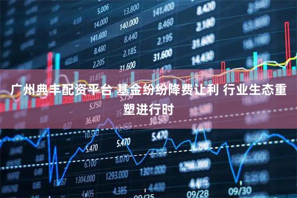 广州典丰配资平台 基金纷纷降费让利 行业生态重塑进行时