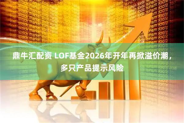 鼎牛汇配资 LOF基金2026年开年再掀溢价潮，多只产品提示风险
