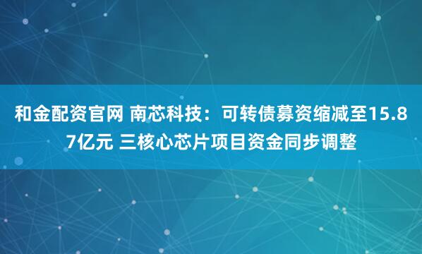 和金配资官网 南芯科技：可转债募资缩减至15.87亿元 三核心芯片项目资金同步调整