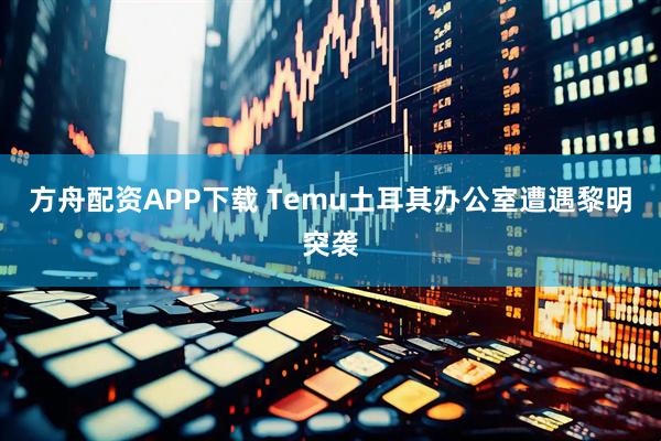 方舟配资APP下载 Temu土耳其办公室遭遇黎明突袭