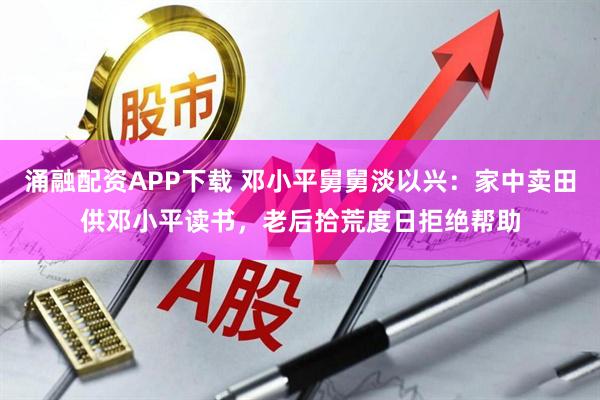 涌融配资APP下载 邓小平舅舅淡以兴：家中卖田供邓小平读书，老后拾荒度日拒绝帮助
