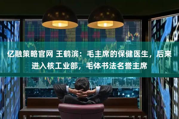 亿融策略官网 王鹤滨：毛主席的保健医生，后来进入核工业部，毛体书法名誉主席