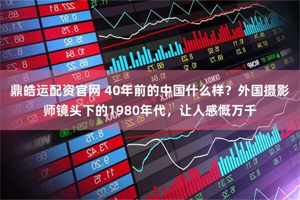 鼎皓运配资官网 40年前的中国什么样？外国摄影师镜头下的1980年代，让人感慨万千