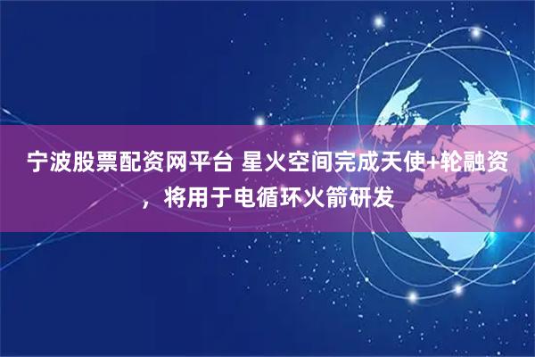 宁波股票配资网平台 星火空间完成天使+轮融资，将用于电循环火箭研发