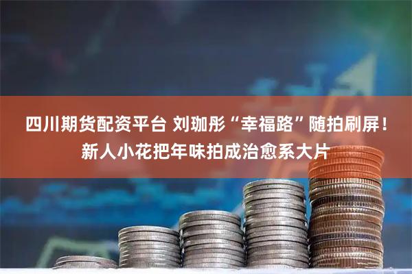 四川期货配资平台 刘珈彤“幸福路”随拍刷屏！新人小花把年味拍成治愈系大片