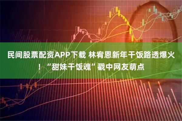 民间股票配资APP下载 林宥恩新年干饭路透爆火！“甜妹干饭魂”戳中网友萌点