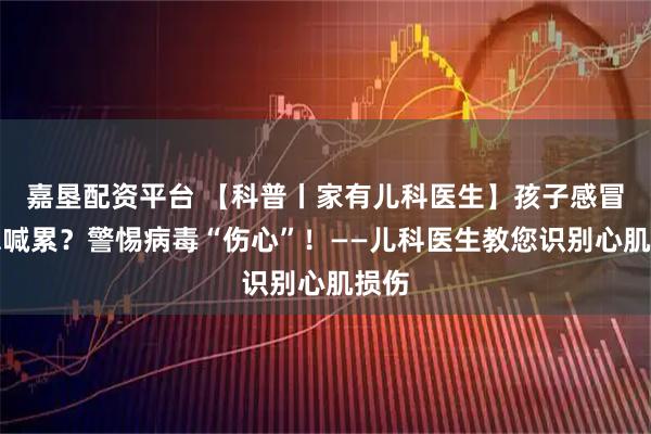 嘉垦配资平台 【科普丨家有儿科医生】孩子感冒后总喊累？警惕病毒“伤心”！——儿科医生教您识别心肌损伤