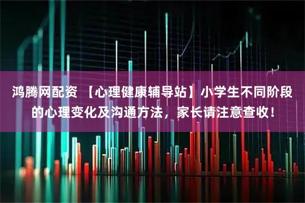 鸿腾网配资 【心理健康辅导站】小学生不同阶段的心理变化及沟通方法，家长请注意查收！