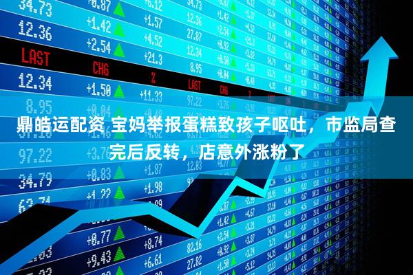 鼎皓运配资 宝妈举报蛋糕致孩子呕吐，市监局查完后反转，店意外涨粉了