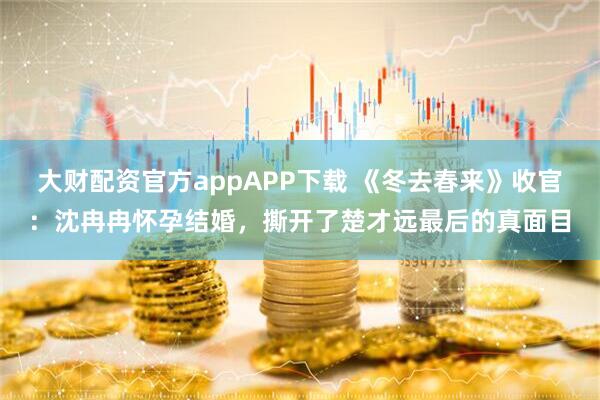 大财配资官方appAPP下载 《冬去春来》收官：沈冉冉怀孕结婚，撕开了楚才远最后的真面目