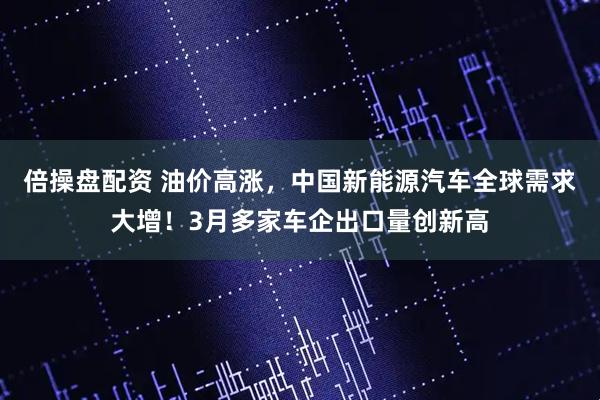 倍操盘配资 油价高涨，中国新能源汽车全球需求大增！3月多家车企出口量创新高