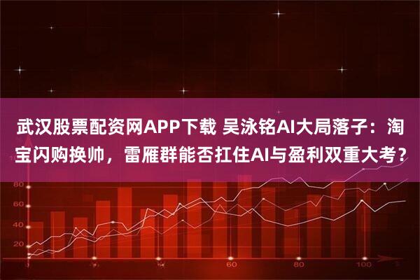 武汉股票配资网APP下载 吴泳铭AI大局落子：淘宝闪购换帅，雷雁群能否扛住AI与盈利双重大考？