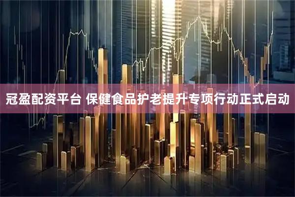 冠盈配资平台 保健食品护老提升专项行动正式启动