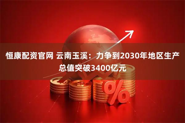 恒康配资官网 云南玉溪：力争到2030年地区生产总值突破3400亿元