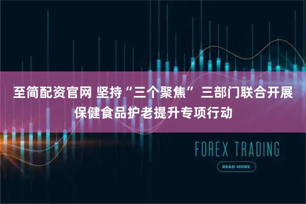 至简配资官网 坚持“三个聚焦” 三部门联合开展保健食品护老提升专项行动
