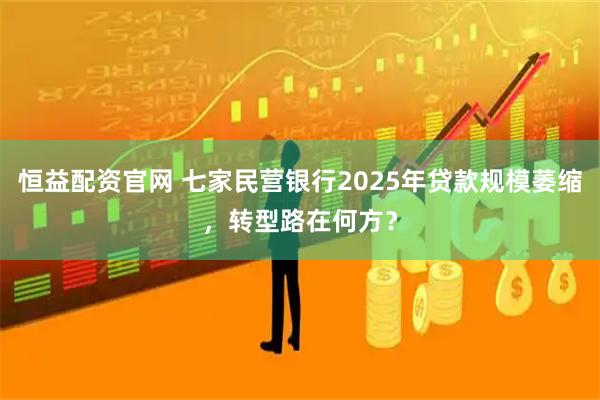 恒益配资官网 七家民营银行2025年贷款规模萎缩，转型路在何方？