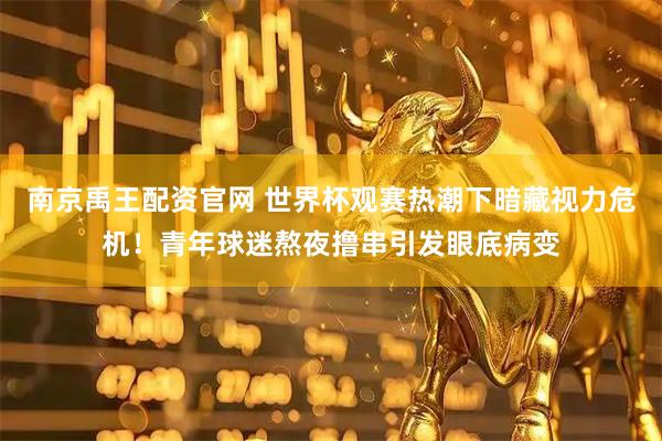 南京禹王配资官网 世界杯观赛热潮下暗藏视力危机！青年球迷熬夜撸串引发眼底病变